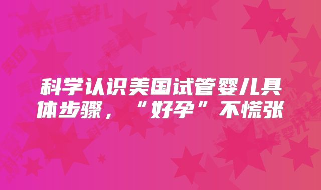 科学认识美国试管婴儿具体步骤,“好孕”不慌张