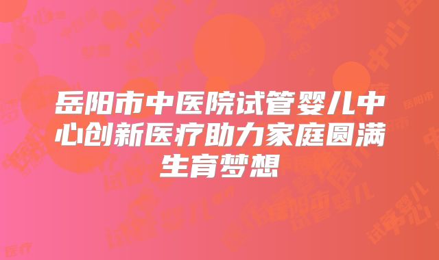 岳阳市中医院试管婴儿中心创新医疗助力家庭圆满生育梦想