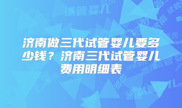 济南做三代试管婴儿要多少钱？济南三代试管婴儿费用明细表