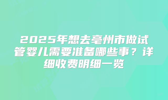 2025年想去亳州市做试管婴儿需要准备哪些事？详细收费明细一览