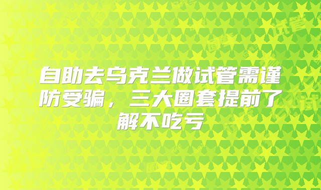 自助去乌克兰做试管需谨防受骗，三大圈套提前了解不吃亏