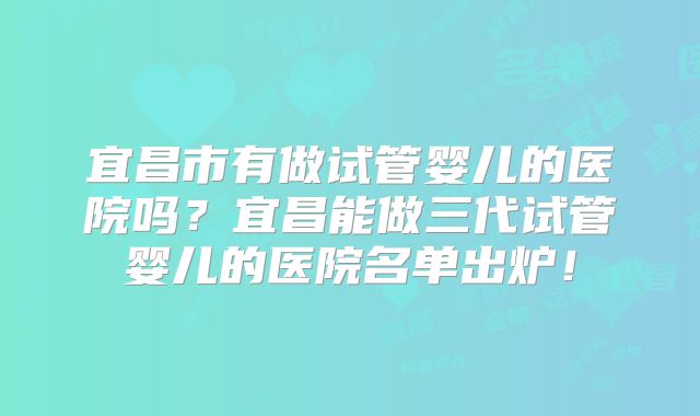 宜昌市有做试管婴儿的医院吗？宜昌能做三代试管婴儿的医院名单出炉！
