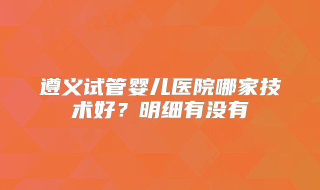 遵义试管婴儿医院哪家技术好?明细有没有