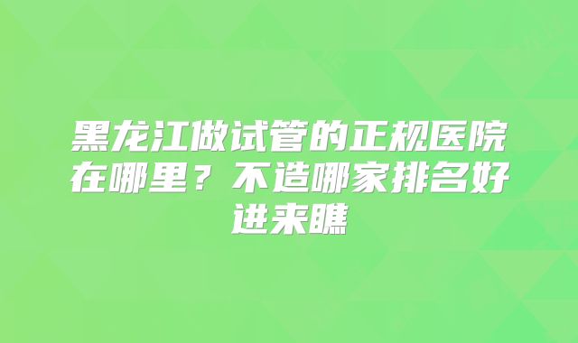 黑龙江做试管的正规医院在哪里？不造哪家排名好进来瞧