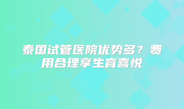 泰国试管医院优势多?费用合理享生育喜悦