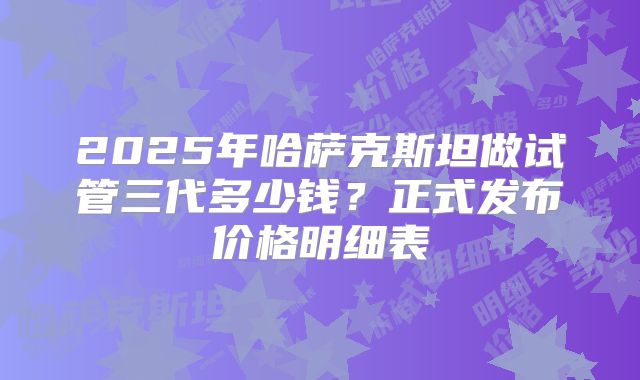 2025年哈萨克斯坦做试管三代多少钱?正式发布价格明细表