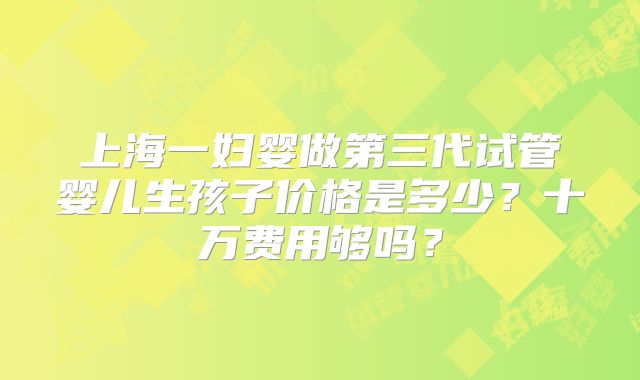 上海一妇婴做第三代试管婴儿生孩子价格是多少？十万费用够吗？