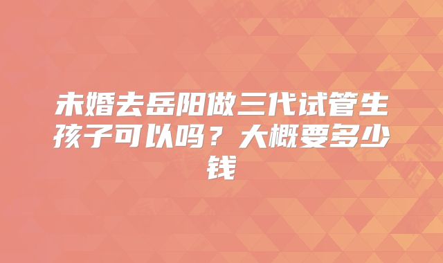 未婚去岳阳做三代试管生孩子可以吗？大概要多少钱