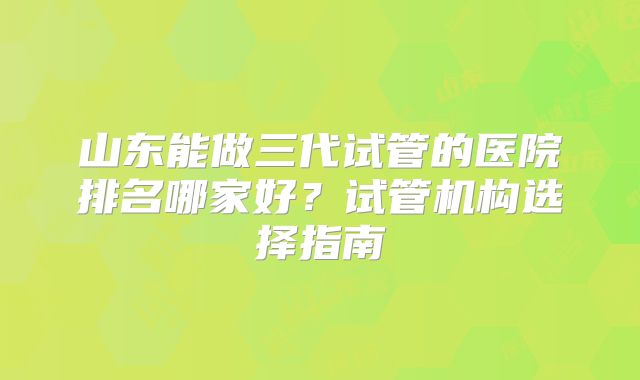 山东能做三代试管的医院排名哪家好？试管机构选择指南