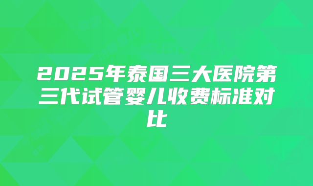 2025年泰国三大医院第三代试管婴儿收费标准对比