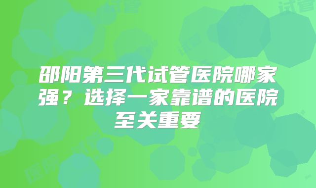 邵阳第三代试管医院哪家强？选择一家靠谱的医院至关重要