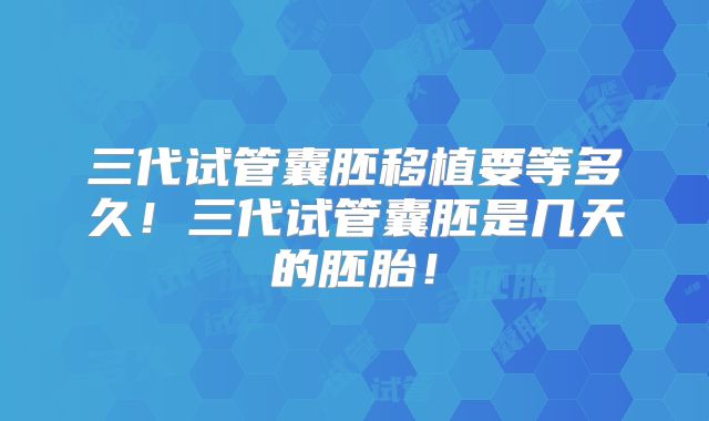 三代试管囊胚移植要等多久！三代试管囊胚是几天的胚胎！