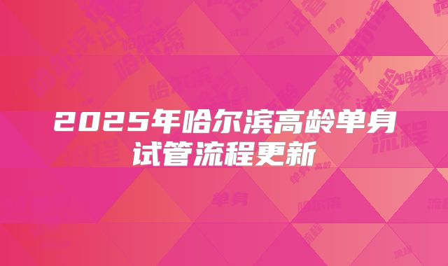 2025年哈尔滨高龄单身试管流程更新