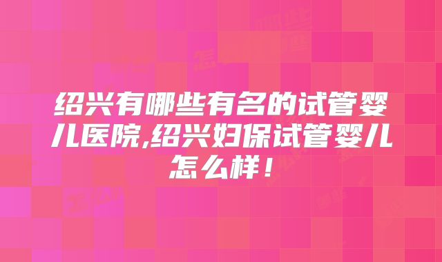 绍兴有哪些有名的试管婴儿医院,绍兴妇保试管婴儿怎么样!