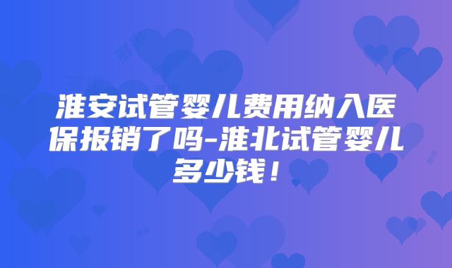 淮安试管婴儿费用纳入医保报销了吗-淮北试管婴儿多少钱！