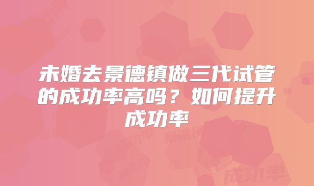 未婚去景德镇做三代试管的成功率高吗？如何提升成功率