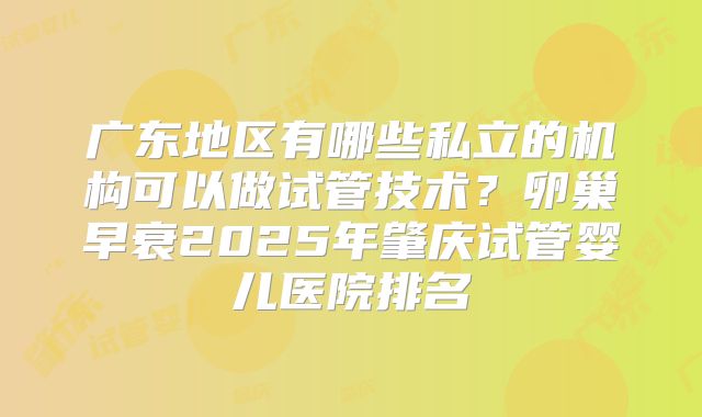 广东地区有哪些私立的机构可以做试管技术？卵巢早衰2025年肇庆试管婴儿医院排名
