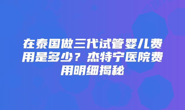 在泰国做三代试管婴儿费用是多少？杰特宁医院费用明细揭秘