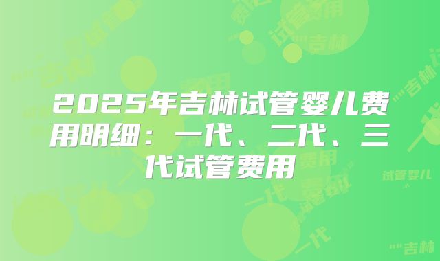 2025年吉林试管婴儿费用明细：一代、二代、三代试管费用