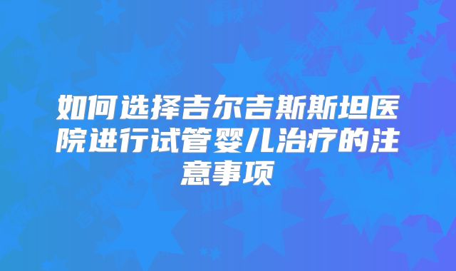 如何选择吉尔吉斯斯坦医院进行试管婴儿治疗的注意事项