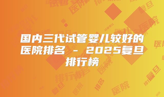 国内三代试管婴儿较好的医院排名 - 2025复旦排行榜