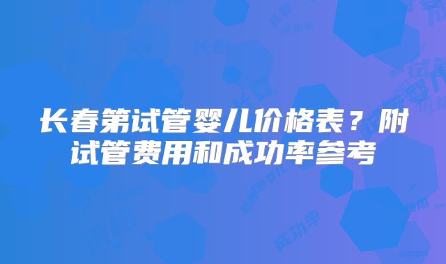 长春第试管婴儿价格表？附试管费用和成功率参考