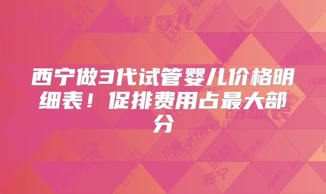 西宁做3代试管婴儿价格明细表！促排费用占最大部分