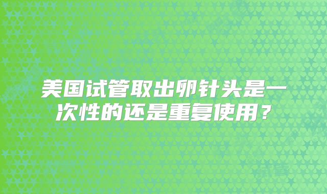 美国试管取出卵针头是一次性的还是重复使用？