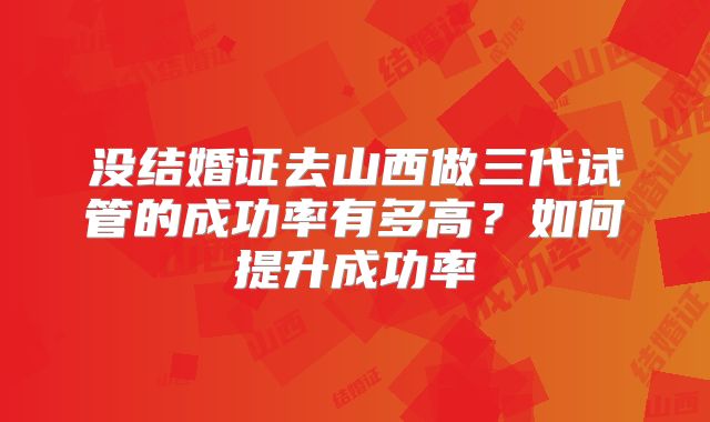 没结婚证去山西做三代试管的成功率有多高？如何提升成功率
