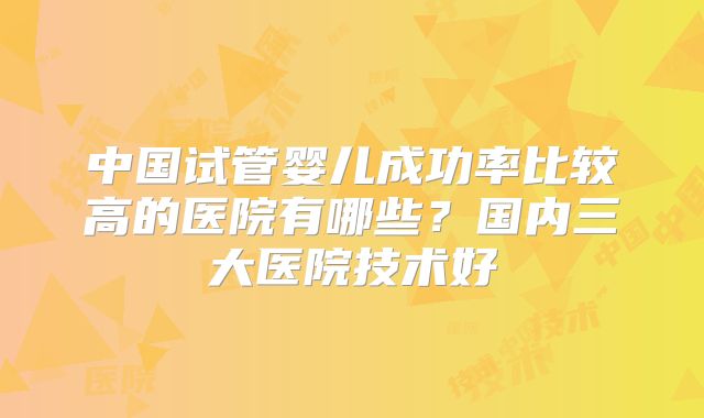 中国试管婴儿成功率比较高的医院有哪些？国内三大医院技术好