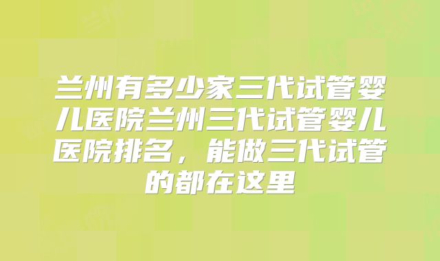 兰州有多少家三代试管婴儿医院兰州三代试管婴儿医院排名，能做三代试管的都在这里
