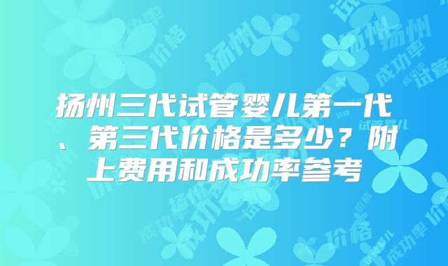 扬州三代试管婴儿第一代、第三代价格是多少？附上费用和成功率参考