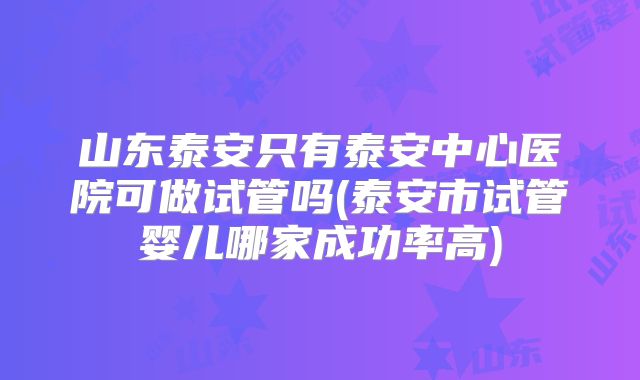 山东泰安只有泰安中心医院可做试管吗(泰安市试管婴儿哪家成功率高)