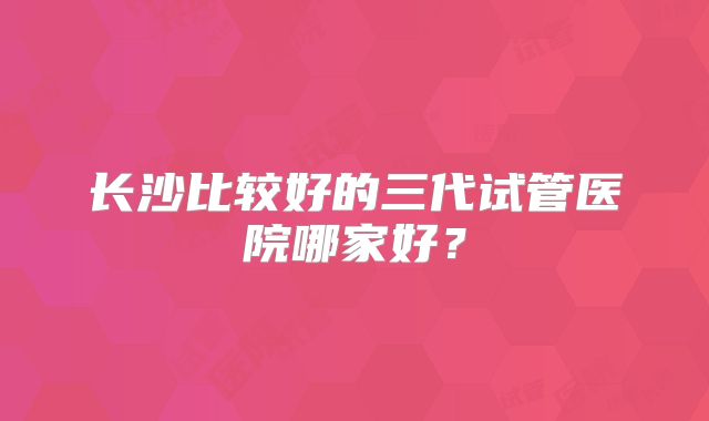 长沙比较好的三代试管医院哪家好?