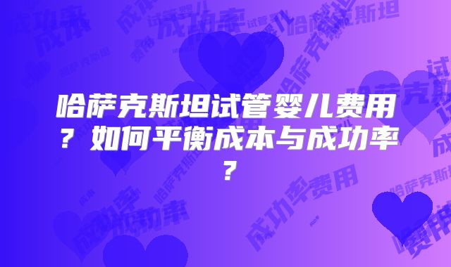 哈萨克斯坦试管婴儿费用?如何平衡成本与成功率?