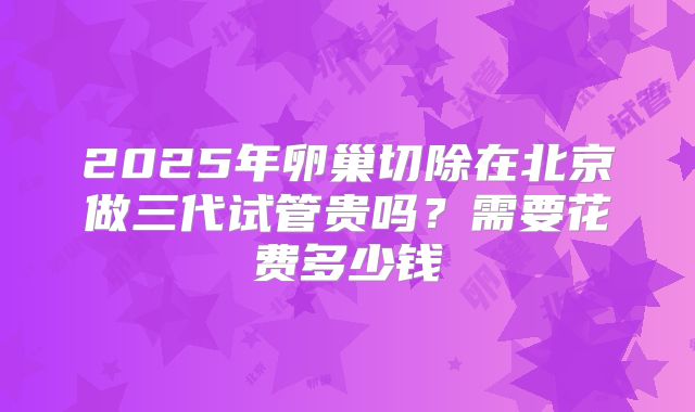 2025年卵巢切除在北京做三代试管贵吗？需要花费多少钱