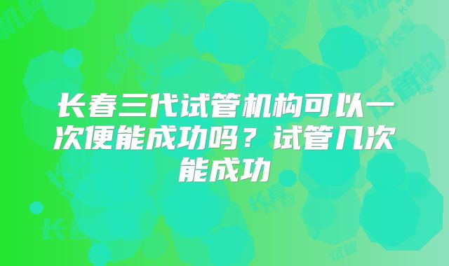 长春三代试管机构可以一次便能成功吗？试管几次能成功