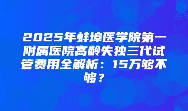 2025年蚌埠医学院第一附属医院高龄失独三代试管费用全解析：15万够不够？
