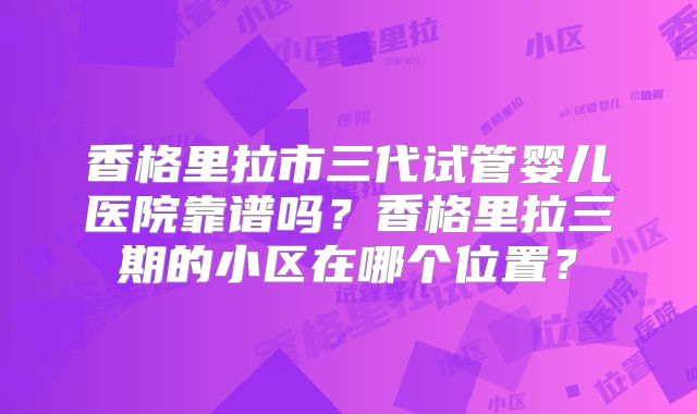 香格里拉市三代试管婴儿医院靠谱吗？香格里拉三期的小区在哪个位置？