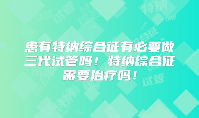 患有特纳综合征有必要做三代试管吗！特纳综合征需要治疗吗！