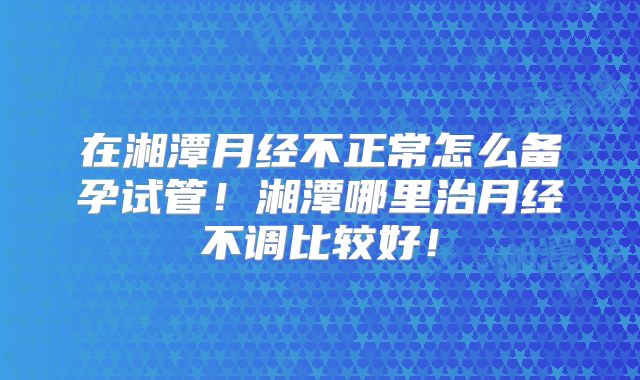 在湘潭月经不正常怎么备孕试管！湘潭哪里治月经不调比较好！