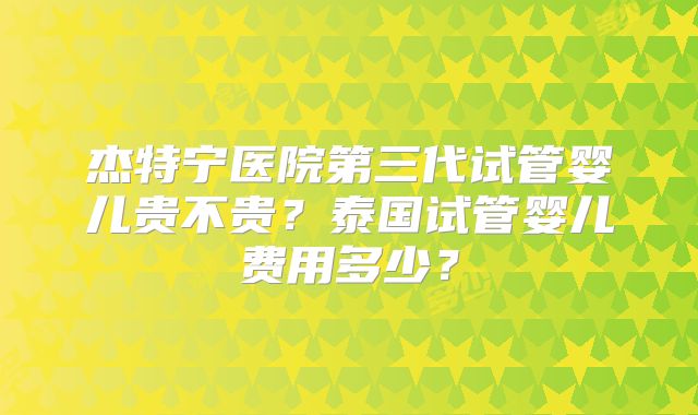杰特宁医院第三代试管婴儿贵不贵？泰国试管婴儿费用多少？