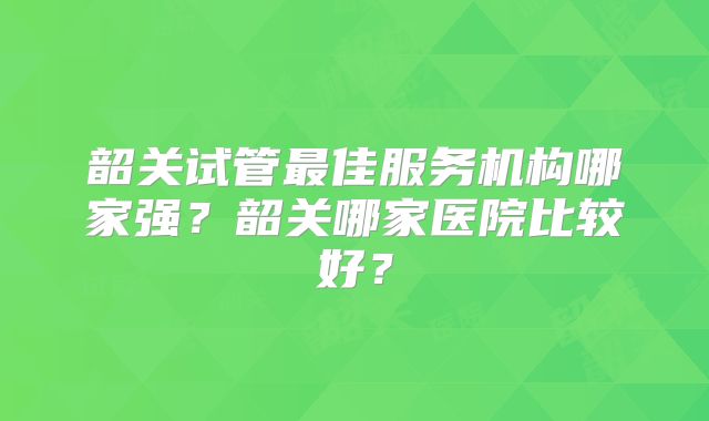 韶关试管最佳服务机构哪家强？韶关哪家医院比较好？