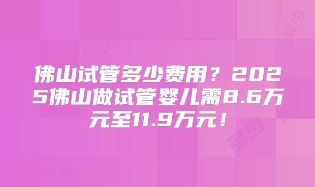 佛山试管多少费用?2025佛山做试管婴儿需8.6万元至11.9万元!