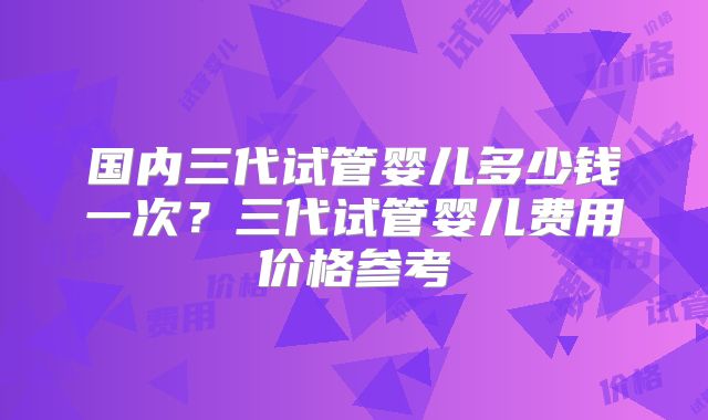 国内三代试管婴儿多少钱一次？三代试管婴儿费用价格参考