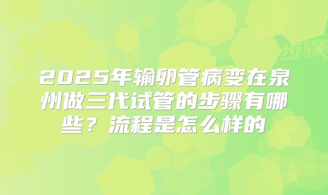 2025年输卵管病变在泉州做三代试管的步骤有哪些？流程是怎么样的