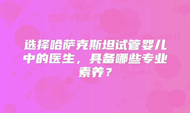 选择哈萨克斯坦试管婴儿中的医生，具备哪些专业素养？