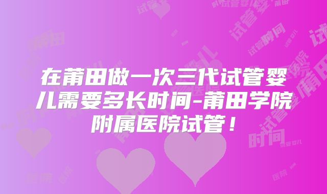 在莆田做一次三代试管婴儿需要多长时间-莆田学院附属医院试管!
