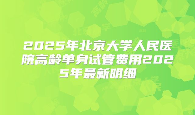 2025年北京大学人民医院高龄单身试管费用2025年最新明细