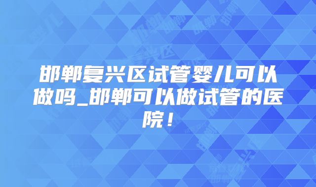 邯郸复兴区试管婴儿可以做吗_邯郸可以做试管的医院！